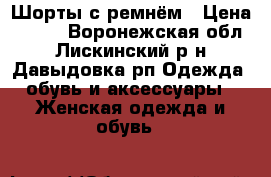 Шорты с ремнём › Цена ­ 500 - Воронежская обл., Лискинский р-н, Давыдовка рп Одежда, обувь и аксессуары » Женская одежда и обувь   